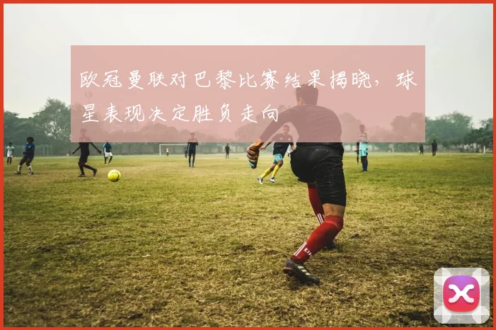 欧冠曼联对巴黎比赛结果揭晓，球星表现决定胜负走向