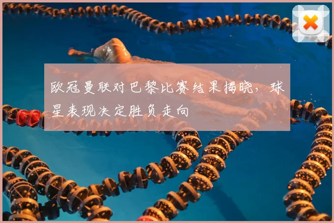 欧冠曼联对巴黎比赛结果揭晓，球星表现决定胜负走向