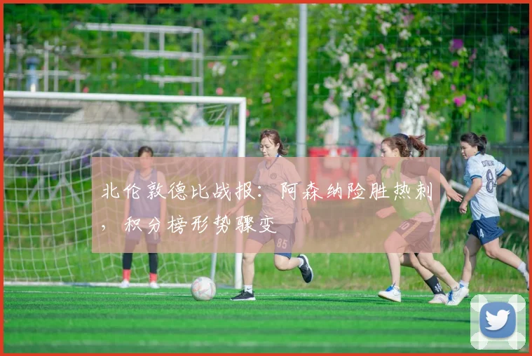 北伦敦德比战报：阿森纳险胜热刺，积分榜形势骤变