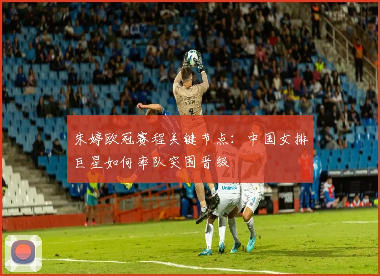 朱婷欧冠赛程关键节点：中国女排巨星如何率队突围晋级