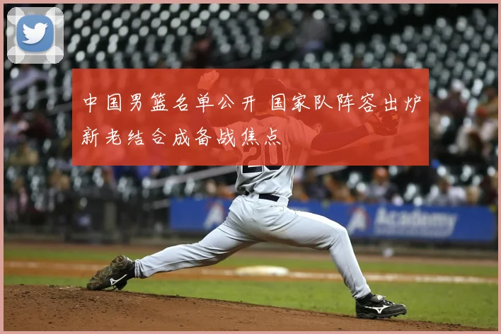 中国男篮名单公开 国家队阵容出炉新老结合成备战焦点