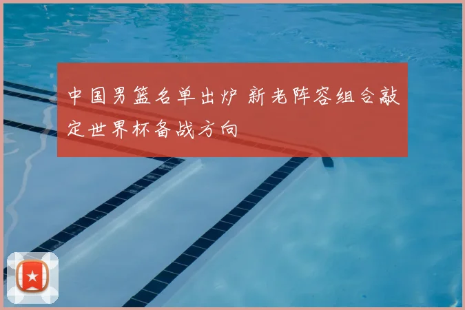 中国男篮名单出炉 新老阵容组合敲定世界杯备战方向