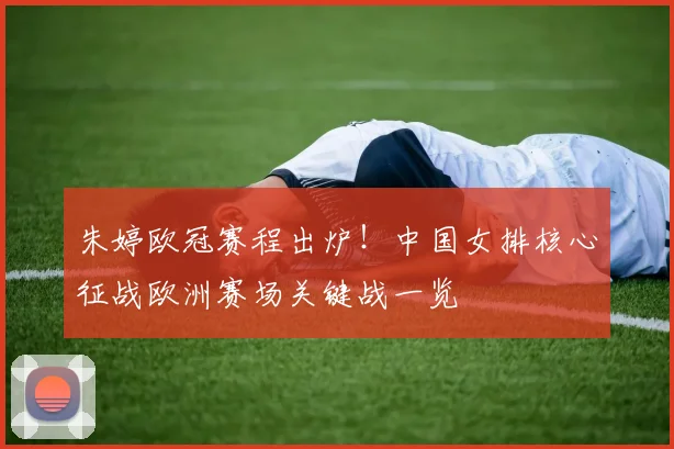 朱婷欧冠赛程出炉！中国女排核心征战欧洲赛场关键战一览