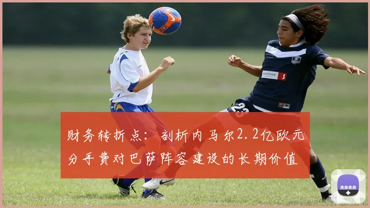 财务转折点：剖析内马尔2.2亿欧元分手费对巴萨阵容建设的长期价值