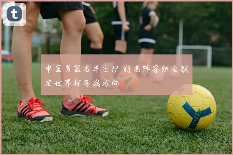 中国男篮名单出炉 新老阵容组合敲定世界杯备战方向