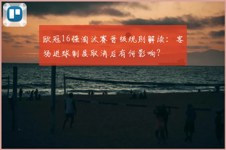 欧冠16强淘汰赛晋级规则解读：客场进球制度取消后有何影响？
