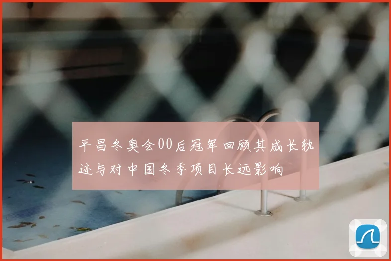 平昌冬奥会00后冠军回顾其成长轨迹与对中国冬季项目长远影响